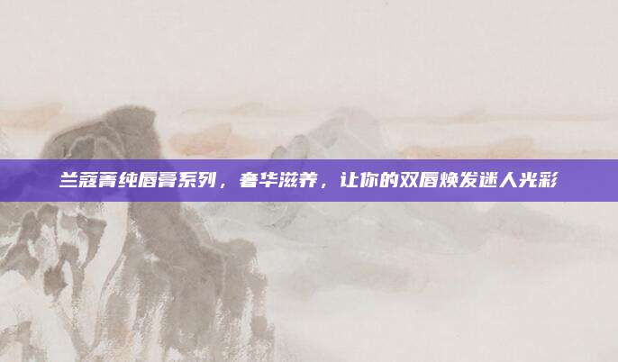 兰蔻菁纯唇膏系列，奢华滋养，让你的双唇焕发迷人光彩
