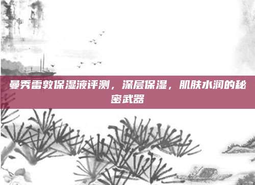 曼秀雷敦保湿液评测，深层保湿，肌肤水润的秘密武器
