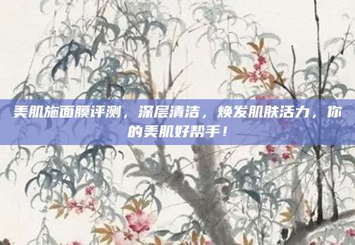 美肌施面膜评测，深层清洁，焕发肌肤活力，你的美肌好帮手！