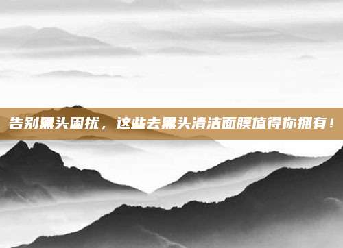 告别黑头困扰,这些去黑头清洁面膜值得你拥有!