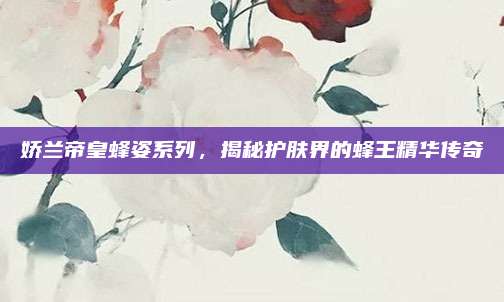 娇兰帝皇蜂姿系列，揭秘护肤界的蜂王精华传奇