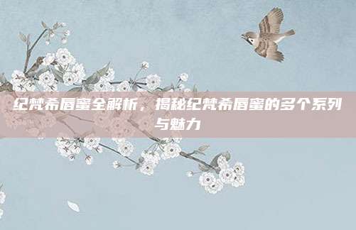 纪梵希唇蜜全解析，揭秘纪梵希唇蜜的多个系列与魅力