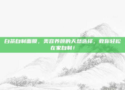 白茶自制面膜，美容养颜的天然选择，教你轻松在家自制！