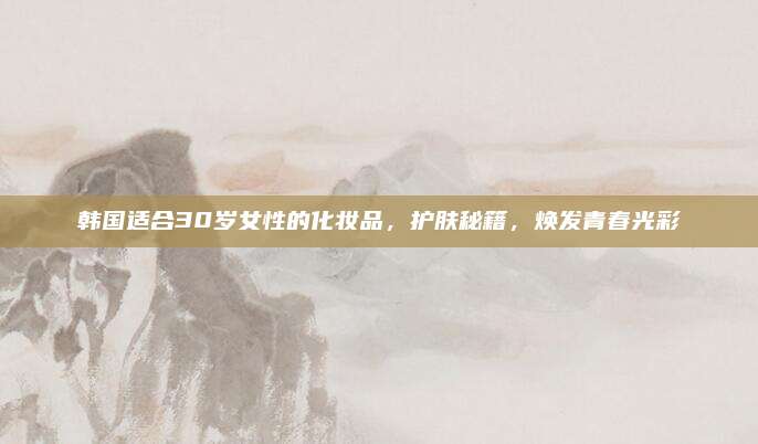 韩国适合30岁女性的化妆品，护肤秘籍，焕发青春光彩
