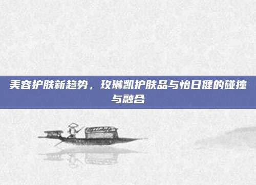 美容护肤新趋势，玫琳凯护肤品与怡日健的碰撞与融合