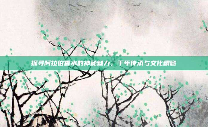 探寻阿拉伯香水的神秘魅力，千年传承与文化精髓