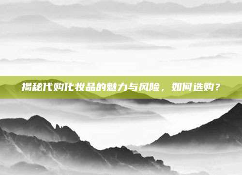 揭秘代购化妆品的魅力与风险，如何选购？