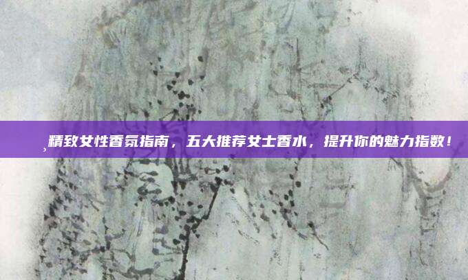🌸精致女性香氛指南，五大推荐女士香水，提升你的魅力指数！