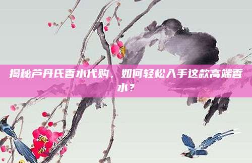揭秘芦丹氏香水代购，如何轻松入手这款高端香水？