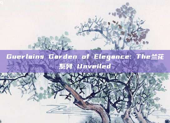 Guerlains Garden of Elegance: The兰花系列 Unveiled