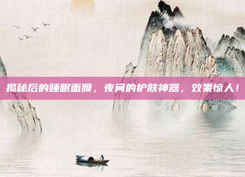 揭秘后的睡眠面膜，夜间的护肤神器，效果惊人！