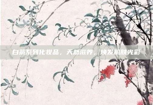 白茶系列化妆品，天然滋养，焕发肌肤光彩