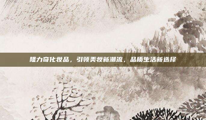 隆力奇化妆品，引领美妆新潮流，品质生活新选择