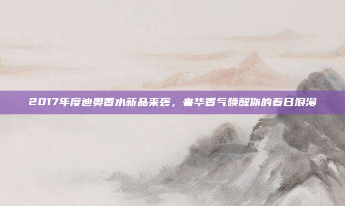 2017年度迪奥香水新品来袭，奢华香气唤醒你的春日浪漫