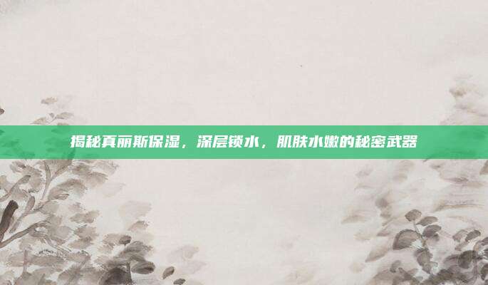 揭秘真丽斯保湿，深层锁水，肌肤水嫩的秘密武器