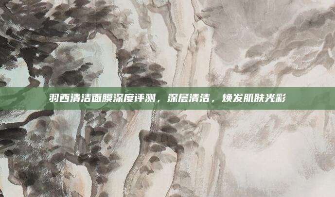 羽西清洁面膜深度评测，深层清洁，焕发肌肤光彩