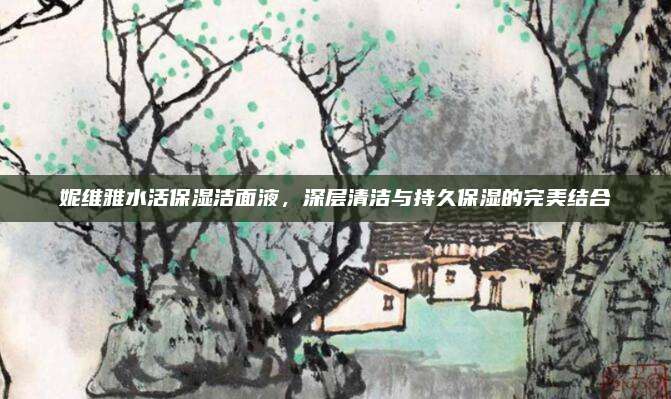 妮维雅水活保湿洁面液，深层清洁与持久保湿的完美结合