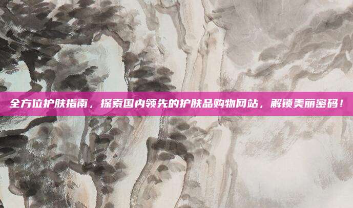 全方位护肤指南，探索国内领先的护肤品购物网站，解锁美丽密码！