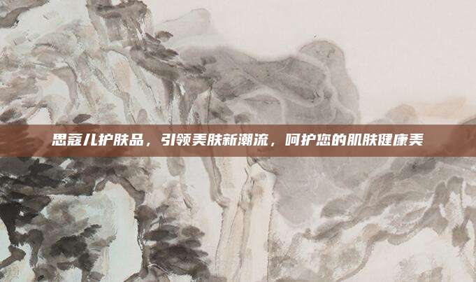 思蔻儿护肤品，引领美肤新潮流，呵护您的肌肤健康美
