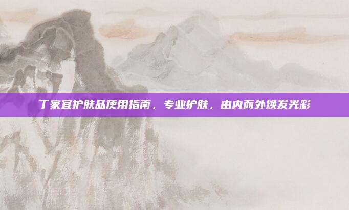 丁家宜护肤品使用指南，专业护肤，由内而外焕发光彩