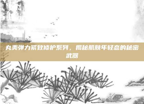 丸美弹力紧致修护系列，揭秘肌肤年轻态的秘密武器