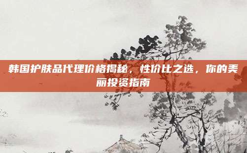 韩国护肤品代理价格揭秘，性价比之选，你的美丽投资指南