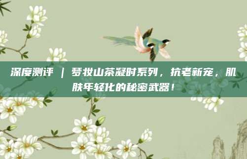 深度测评 | 梦妆山茶凝时系列，抗老新宠，肌肤年轻化的秘密武器！