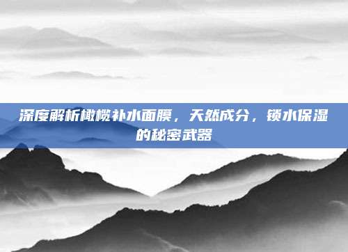 深度解析橄榄补水面膜，天然成分，锁水保湿的秘密武器