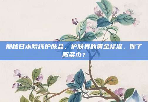 揭秘日本院线护肤品，护肤界的黄金标准，你了解多少？