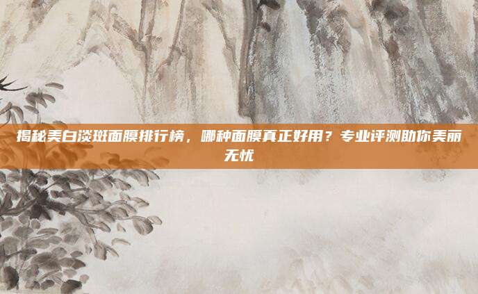 揭秘美白淡斑面膜排行榜，哪种面膜真正好用？专业评测助你美丽无忧