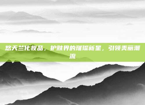 悠天兰化妆品,护肤界的璀璨新星,引领美丽潮流