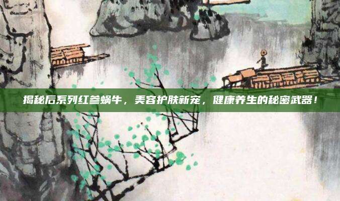 揭秘后系列红参蜗牛，美容护肤新宠，健康养生的秘密武器！