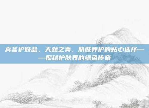 真荟护肤品，天然之美，肌肤养护的贴心选择——揭秘护肤界的绿色传奇