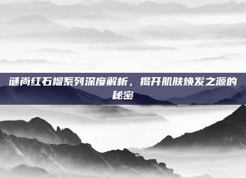 谜尚红石榴系列深度解析，揭开肌肤焕发之源的秘密