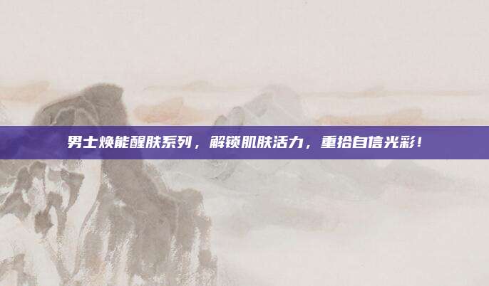 男士焕能醒肤系列，解锁肌肤活力，重拾自信光彩！