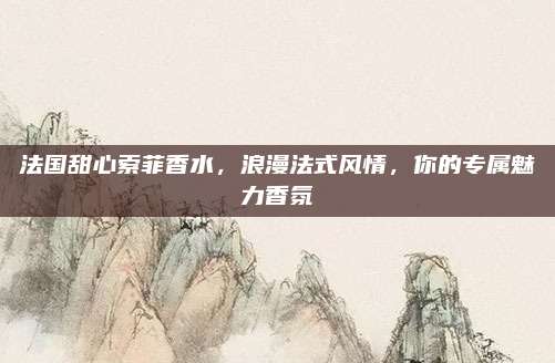 法国甜心索菲香水，浪漫法式风情，你的专属魅力香氛