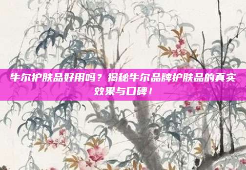 牛尔护肤品好用吗？揭秘牛尔品牌护肤品的真实效果与口碑！