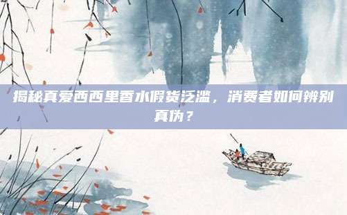 揭秘真爱西西里香水假货泛滥，消费者如何辨别真伪？