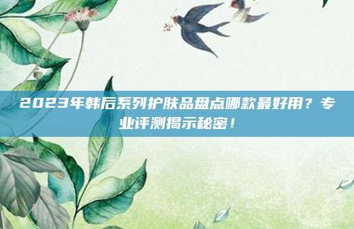 2023年韩后系列护肤品盘点哪款最好用?专业评测揭示秘密!