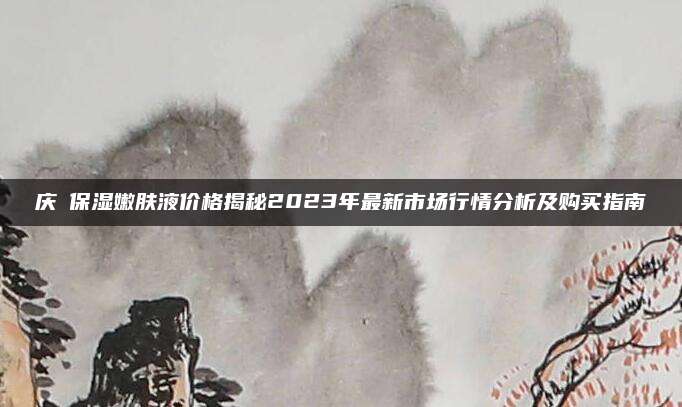 庆琇保湿嫩肤液价格揭秘2023年最新市场行情分析及购买指南