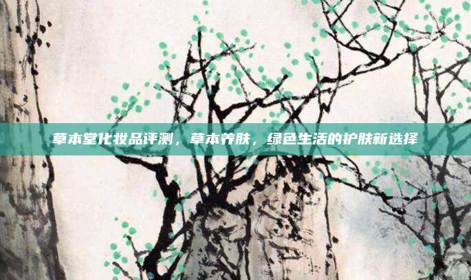 草本堂化妆品评测,草本养肤,绿色生活的护肤新选择