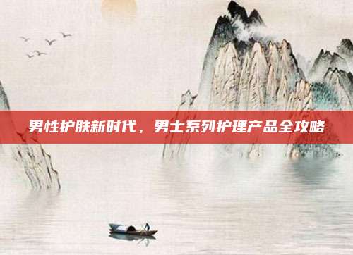 男性护肤新时代，男士系列护理产品全攻略