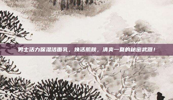 男士活力保湿洁面乳，焕活肌肤，清爽一夏的秘密武器！