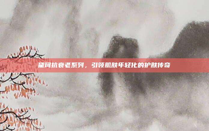 黛珂抗衰老系列，引领肌肤年轻化的护肤传奇