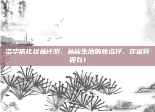 洛华侬化妆品评测，品质生活的新选择，你值得拥有！