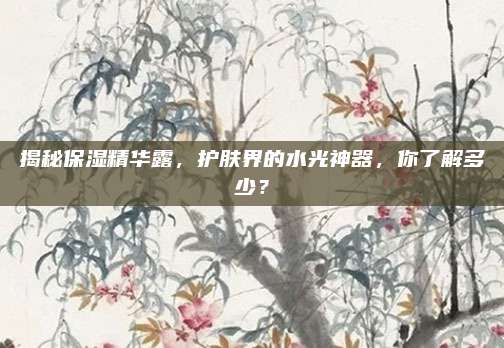 揭秘保湿精华露，护肤界的水光神器，你了解多少？