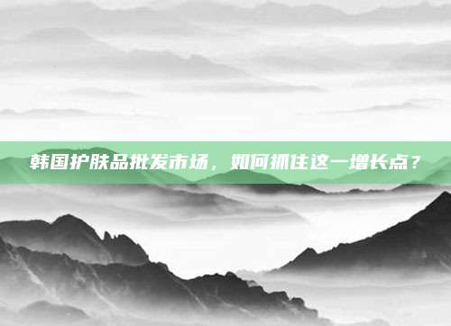 韩国护肤品批发市场,如何抓住这一增长点?