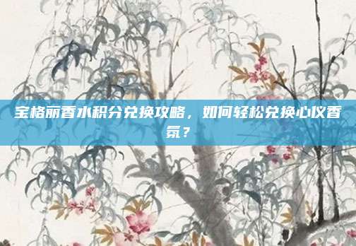 宝格丽香水积分兑换攻略，如何轻松兑换心仪香氛？