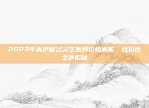 2023年美伊娜多灵芝系列价格解析，性价比之选揭秘