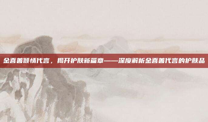 金喜善倾情代言，揭开护肤新篇章——深度解析金喜善代言的护肤品